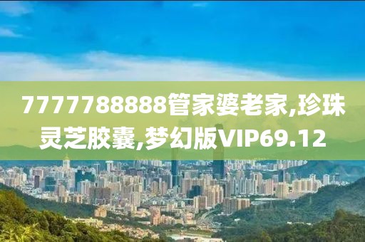 7777788888管家婆老家,珍珠灵芝胶囊,梦幻版VIP69.12