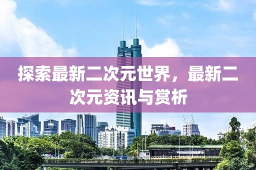 探索最新二次元世界，最新二次元资讯与赏析