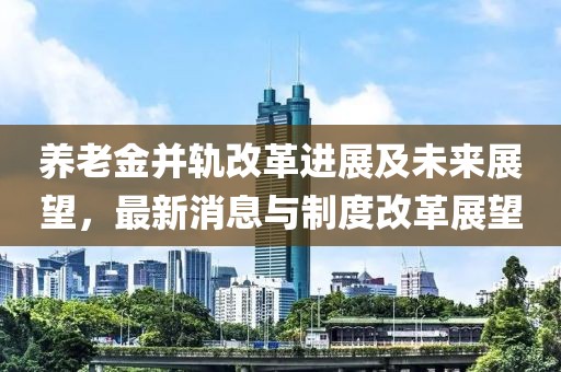 养老金并轨改革进展及未来展望，最新消息与制度改革展望