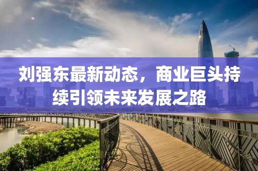 刘强东最新动态，商业巨头持续引领未来发展之路