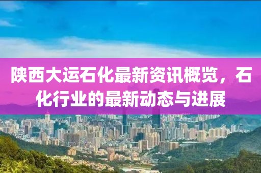 陕西大运石化最新资讯概览，石化行业的最新动态与进展