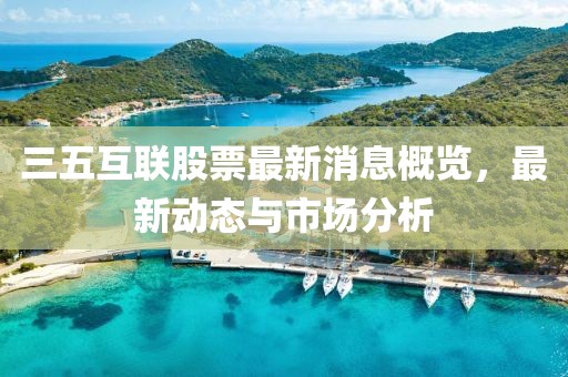 三五互联股票最新消息概览，最新动态与市场分析