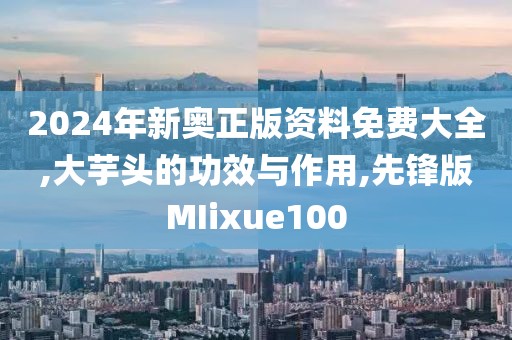 2024年新奥正版资料免费大全,大芋头的功效与作用,先锋版MIixue100
