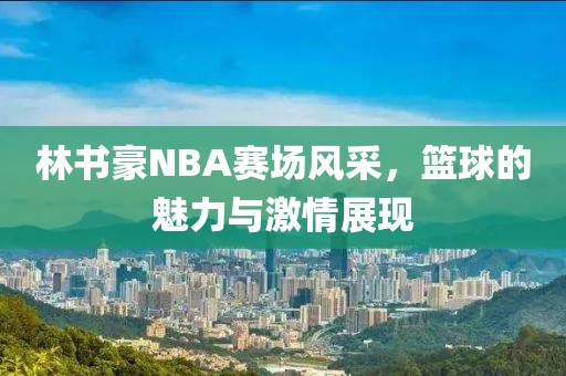 林书豪NBA赛场风采，篮球的魅力与激情展现