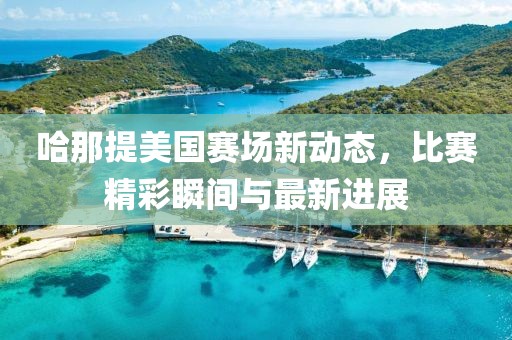 哈那提美国赛场新动态，比赛精彩瞬间与最新进展