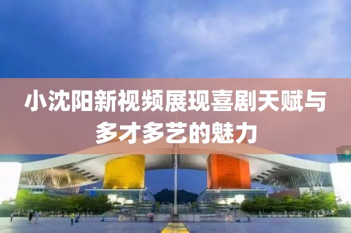小沈阳新视频展现喜剧天赋与多才多艺的魅力