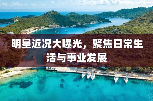 明星近况大曝光，聚焦日常生活与事业发展