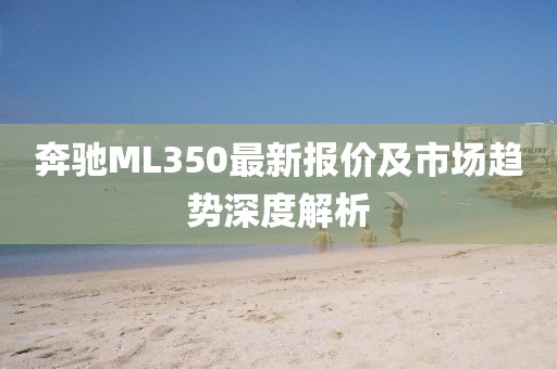 奔驰ML350最新报价及市场趋势深度解析