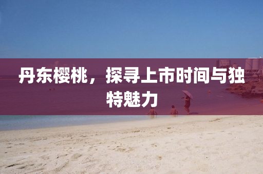 丹东樱桃，探寻上市时间与独特魅力
