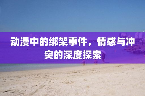 动漫中的绑架事件，情感与冲突的深度探索