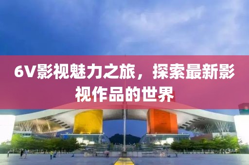 6V影视魅力之旅，探索最新影视作品的世界