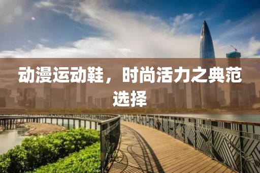 动漫运动鞋，时尚活力之典范选择