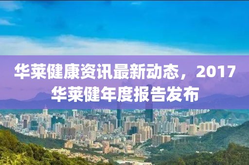 华莱健康资讯最新动态，2017华莱健年度报告发布