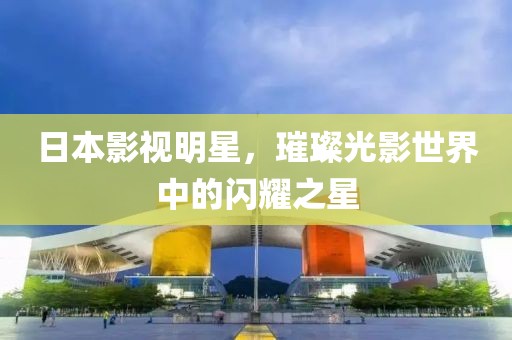 日本影视明星，璀璨光影世界中的闪耀之星