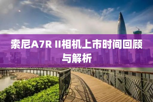 索尼A7R II相机上市时间回顾与解析