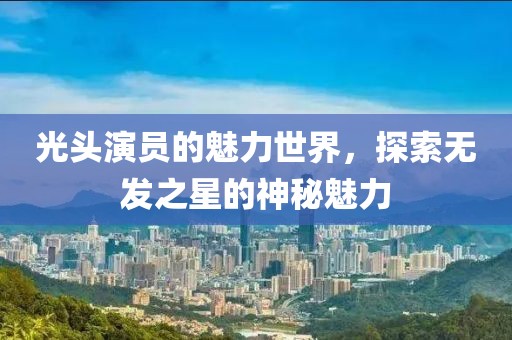 光头演员的魅力世界，探索无发之星的神秘魅力