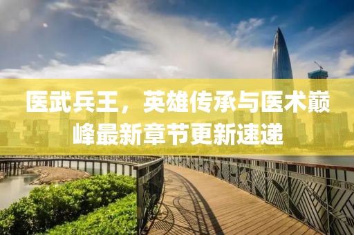 医武兵王，英雄传承与医术巅峰最新章节更新速递
