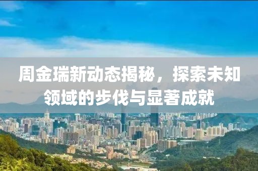 周金瑞新动态揭秘，探索未知领域的步伐与显著成就