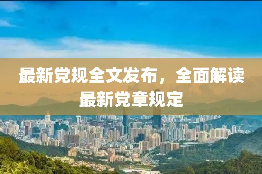 最新党规全文发布，全面解读最新党章规定