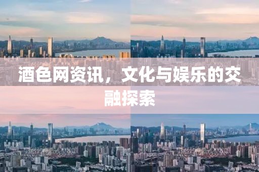 酒色网资讯，文化与娱乐的交融探索