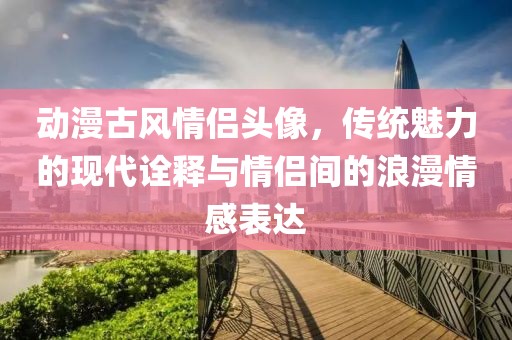 动漫古风情侣头像，传统魅力的现代诠释与情侣间的浪漫情感表达