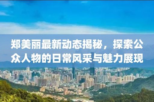 郑美丽最新动态揭秘，探索公众人物的日常风采与魅力展现