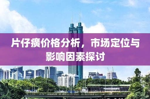 片仔癀价格分析，市场定位与影响因素探讨