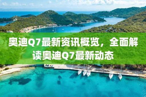 奥迪Q7最新资讯概览，全面解读奥迪Q7最新动态