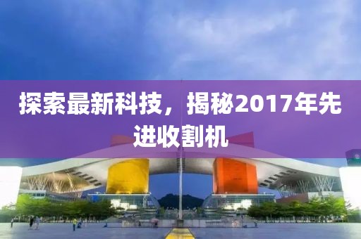 探索最新科技，揭秘2017年先进收割机