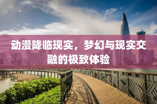动漫降临现实，梦幻与现实交融的极致体验