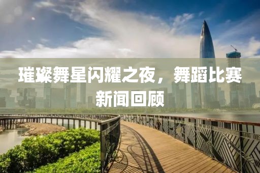 璀璨舞星闪耀之夜，舞蹈比赛新闻回顾