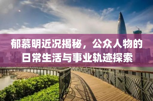 郁慕明近况揭秘，公众人物的日常生活与事业轨迹探索