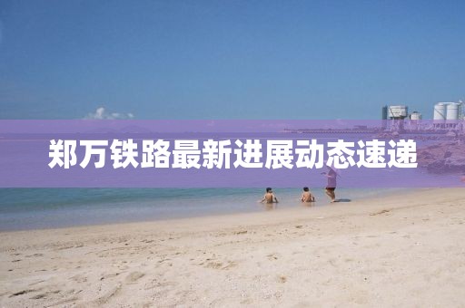 郑万铁路最新进展动态速递