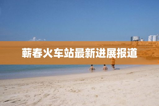 蕲春火车站最新进展报道