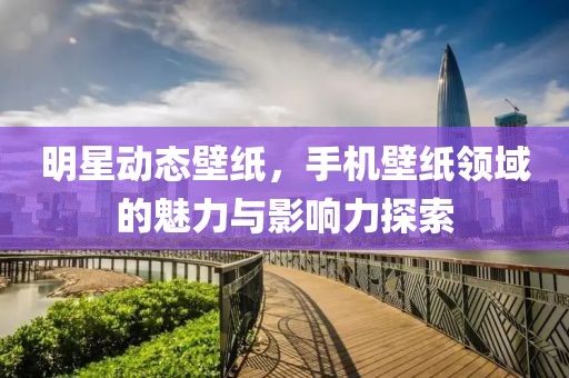 明星动态壁纸，手机壁纸领域的魅力与影响力探索