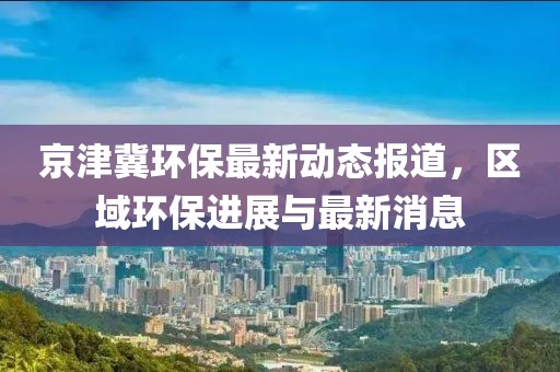 京津冀环保最新动态报道，区域环保进展与最新消息