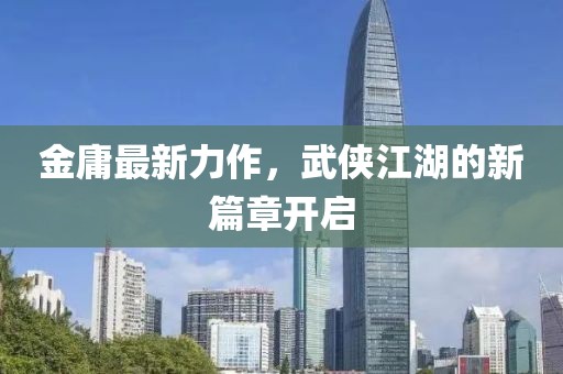 金庸最新力作，武侠江湖的新篇章开启
