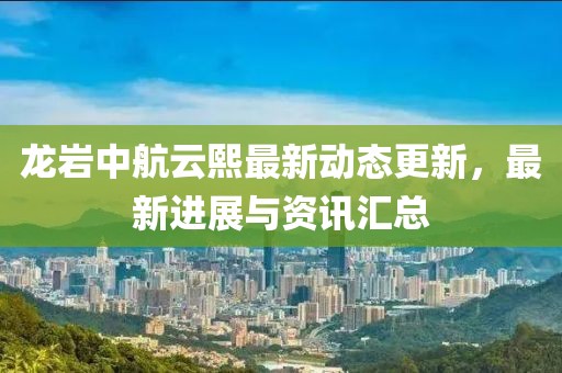 龙岩中航云熙最新动态更新，最新进展与资讯汇总