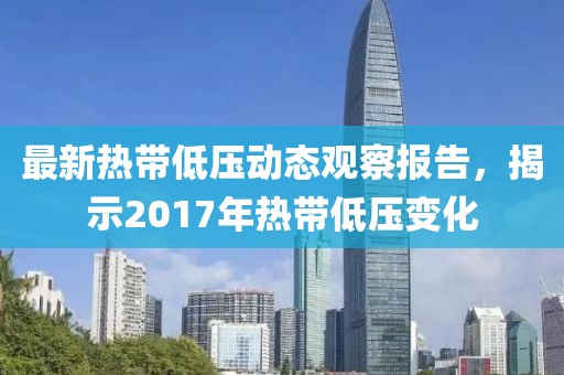 最新热带低压动态观察报告，揭示2017年热带低压变化