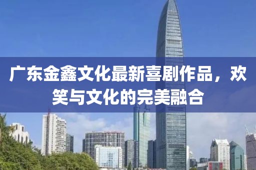 广东金鑫文化最新喜剧作品，欢笑与文化的完美融合