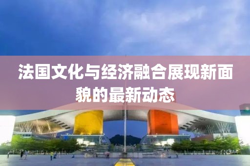 法国文化与经济融合展现新面貌的最新动态