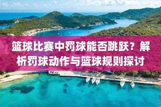 篮球比赛中罚球能否跳跃？解析罚球动作与篮球规则探讨
