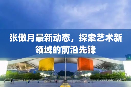 张傲月最新动态，探索艺术新领域的前沿先锋