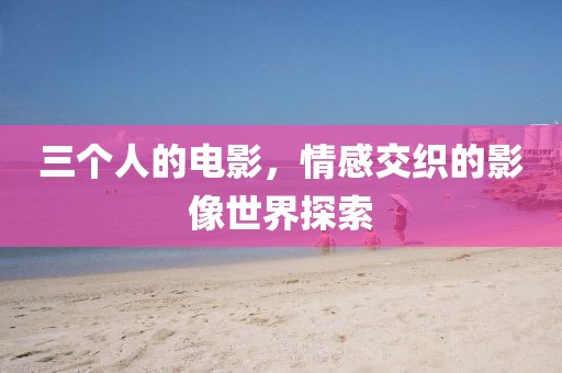 三个人的电影，情感交织的影像世界探索