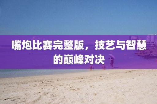 嘴炮比赛完整版，技艺与智慧的巅峰对决