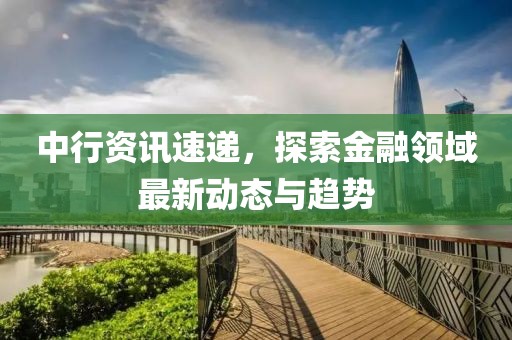 中行资讯速递，探索金融领域最新动态与趋势