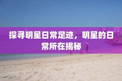 探寻明星日常足迹，明星的日常所在揭秘