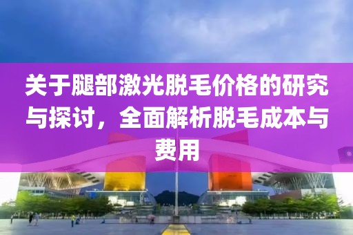 关于腿部激光脱毛价格的研究与探讨，全面解析脱毛成本与费用