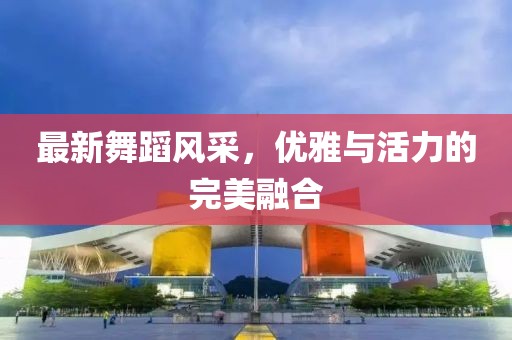 最新舞蹈风采，优雅与活力的完美融合