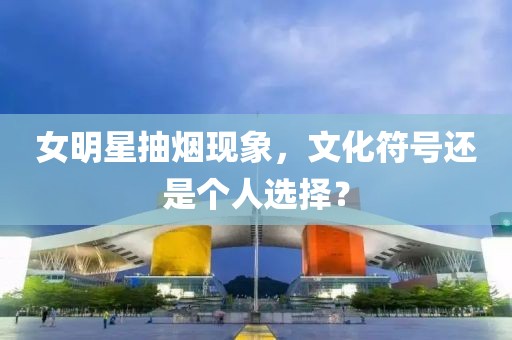 女明星抽烟现象，文化符号还是个人选择？